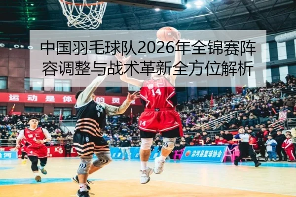 中国羽毛球队2026年全锦赛阵容调整与战术革新全方位解析（WANMEI）